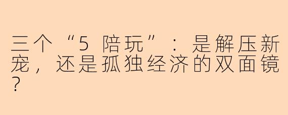 三个“5陪玩”：是解压新宠，还是孤独经济的双面镜？