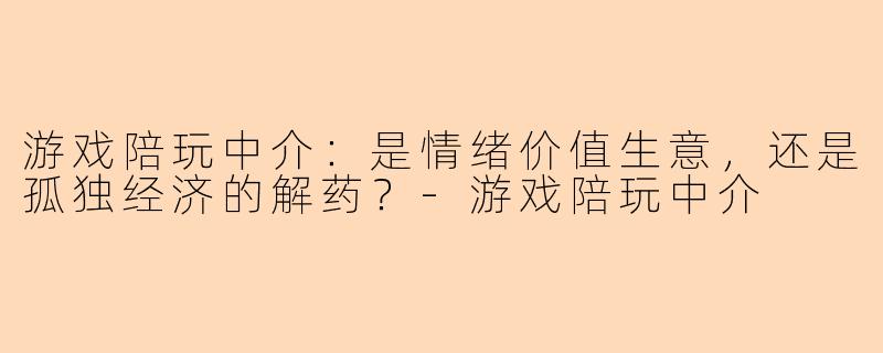 游戏陪玩中介：是情绪价值生意，还是孤独经济的解药？-游戏陪玩中介