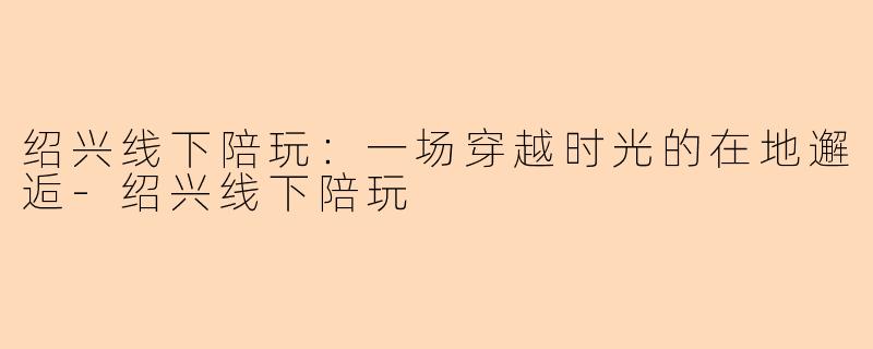 绍兴线下陪玩：一场穿越时光的在地邂逅-绍兴线下陪玩