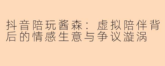 抖音陪玩酱森：虚拟陪伴背后的情感生意与争议漩涡