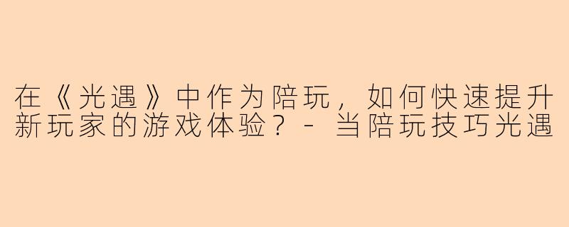 在《光遇》中作为陪玩，如何快速提升新玩家的游戏体验？-当陪玩技巧光遇