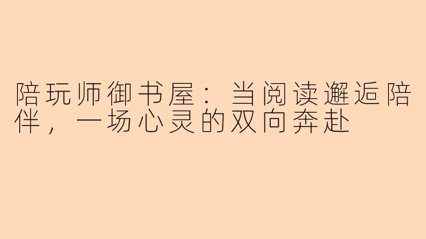 陪玩师御书屋：当阅读邂逅陪伴，一场心灵的双向奔赴