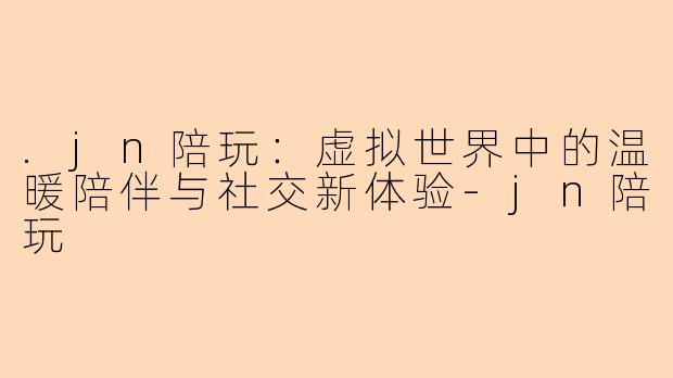 .jn陪玩：虚拟世界中的温暖陪伴与社交新体验-jn陪玩