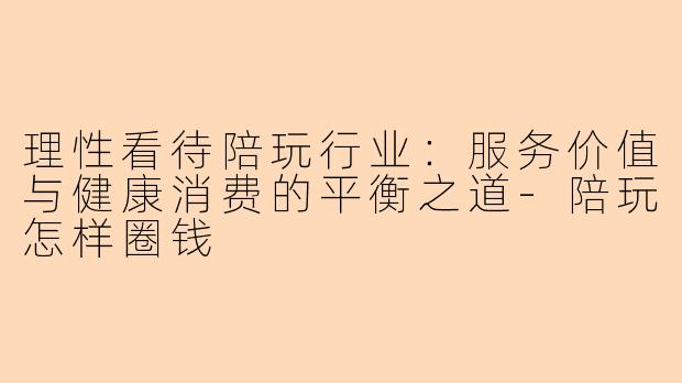 理性看待陪玩行业：服务价值与健康消费的平衡之道-陪玩怎样圈钱