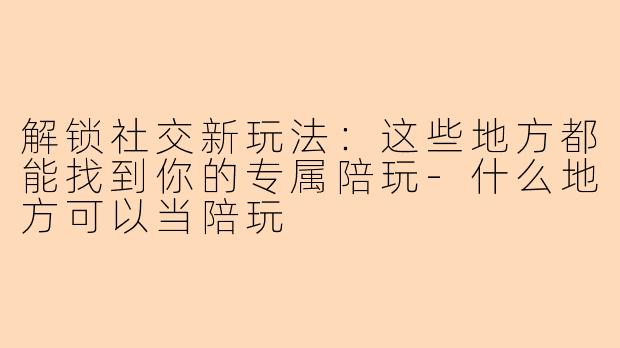 解锁社交新玩法：这些地方都能找到你的专属陪玩-什么地方可以当陪玩