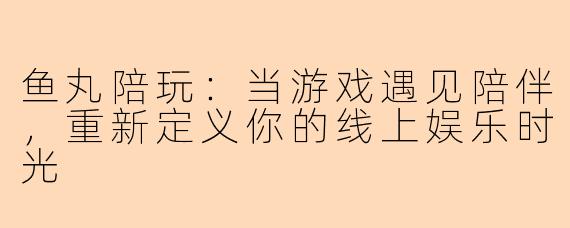 鱼丸陪玩：当游戏遇见陪伴，重新定义你的线上娱乐时光