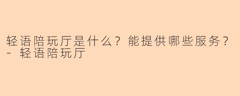 轻语陪玩厅是什么？能提供哪些服务？-轻语陪玩厅
