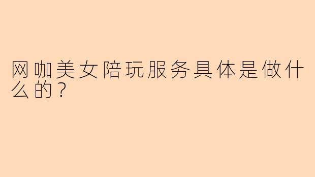 网咖美女陪玩服务具体是做什么的？