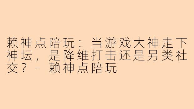 赖神点陪玩：当游戏大神走下神坛，是降维打击还是另类社交？-赖神点陪玩