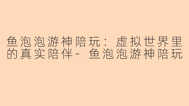 鱼泡泡游神陪玩：虚拟世界里的真实陪伴-鱼泡泡游神陪玩