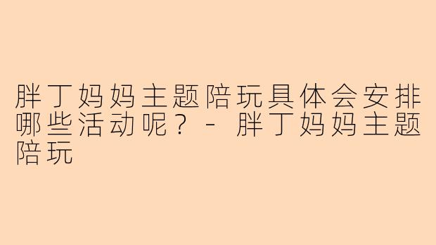 胖丁妈妈主题陪玩具体会安排哪些活动呢？-胖丁妈妈主题陪玩