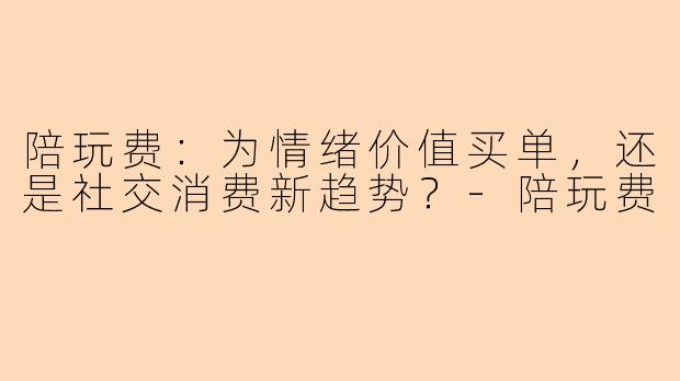 陪玩费：为情绪价值买单，还是社交消费新趋势？-陪玩费