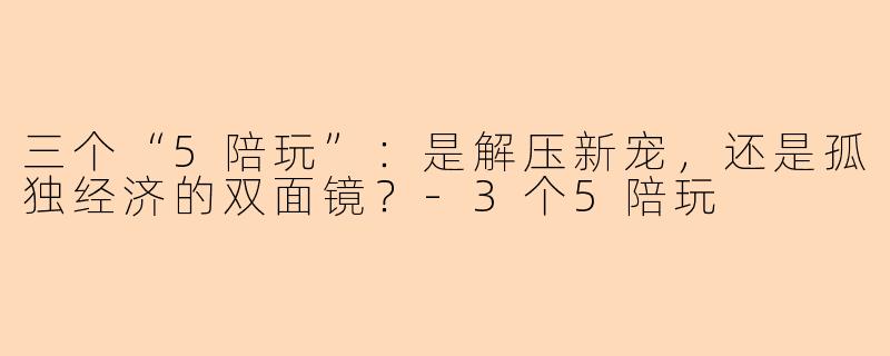 三个“5陪玩”：是解压新宠，还是孤独经济的双面镜？-3个5陪玩