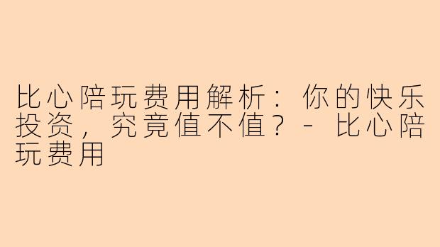 比心陪玩费用解析：你的快乐投资，究竟值不值？-比心陪玩费用