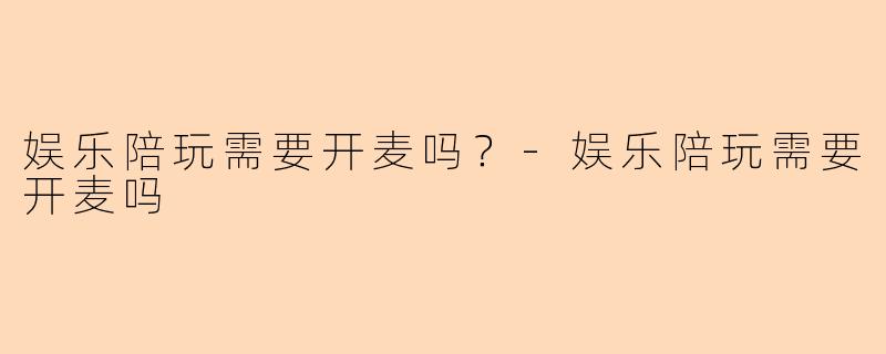 娱乐陪玩需要开麦吗？-娱乐陪玩需要开麦吗