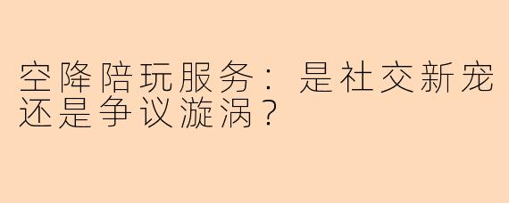 空降陪玩服务：是社交新宠还是争议漩涡？
