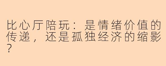 比心厅陪玩：是情绪价值的传递，还是孤独经济的缩影？