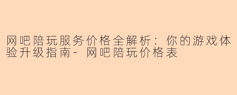 网吧陪玩服务价格全解析：你的游戏体验升级指南-网吧陪玩价格表
