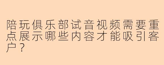 陪玩俱乐部试音视频需要重点展示哪些内容才能吸引客户？