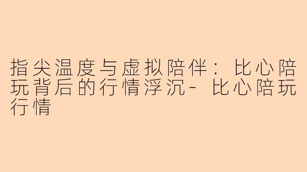 指尖温度与虚拟陪伴：比心陪玩背后的行情浮沉-比心陪玩行情