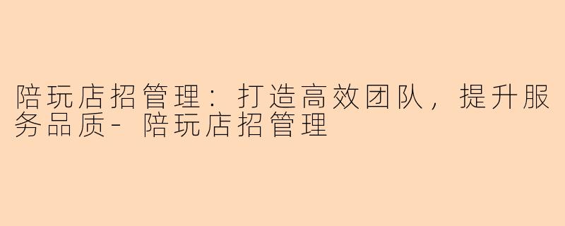 陪玩店招管理：打造高效团队，提升服务品质-陪玩店招管理