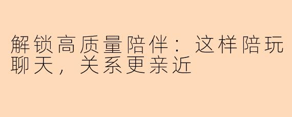 解锁高质量陪伴：这样陪玩聊天，关系更亲近