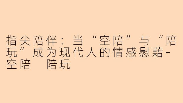 指尖陪伴：当“空陪”与“陪玩”成为现代人的情感慰藉-空陪 陪玩