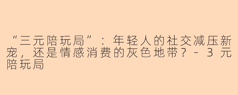 “三元陪玩局”：年轻人的社交减压新宠，还是情感消费的灰色地带？-3元陪玩局