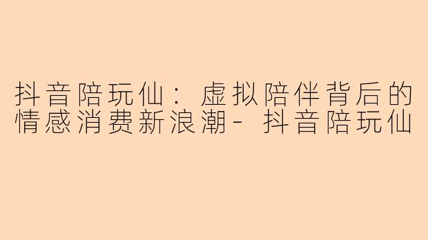 抖音陪玩仙：虚拟陪伴背后的情感消费新浪潮-抖音陪玩仙