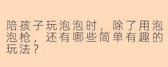 陪孩子玩泡泡时，除了用泡泡枪，还有哪些简单有趣的玩法？