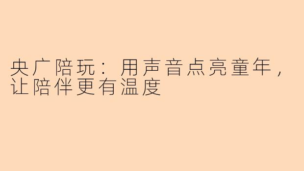 央广陪玩：用声音点亮童年，让陪伴更有温度
