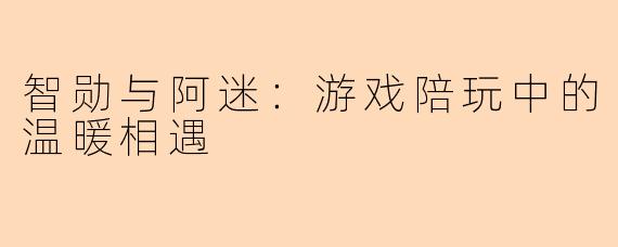 智勋与阿迷：游戏陪玩中的温暖相遇