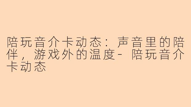 陪玩音介卡动态:声音里的陪伴,游戏外的温度