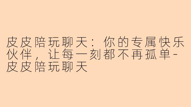 皮皮陪玩聊天:你的专属快乐伙伴,让每一刻都不再孤单-皮皮陪玩聊天