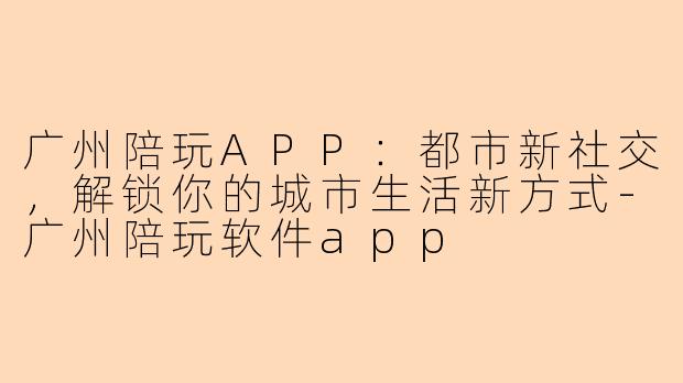 广州陪玩APP：都市新社交，解锁你的城市生活新方式-广州陪玩软件app