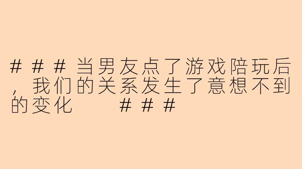 ###当男友点了游戏陪玩后，我们的关系发生了意想不到的变化

###