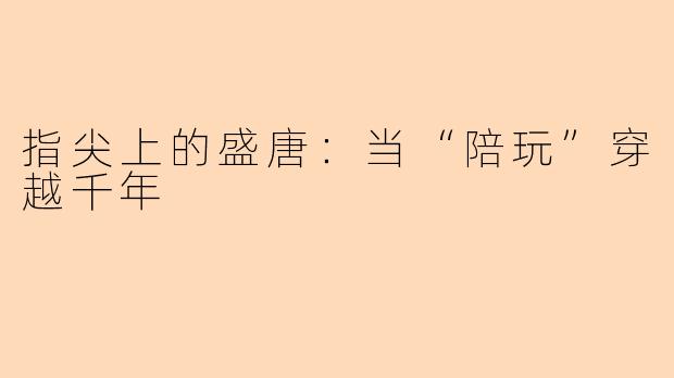 指尖上的盛唐：当“陪玩”穿越千年