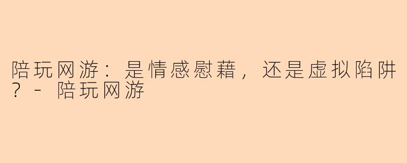 陪玩网游：是情感慰藉，还是虚拟陷阱？-陪玩网游