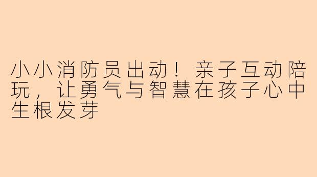 小小消防员出动！亲子互动陪玩，让勇气与智慧在孩子心中生根发芽