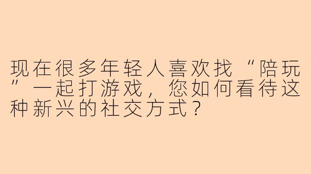 现在很多年轻人喜欢找“陪玩”一起打游戏，您如何看待这种新兴的社交方式？