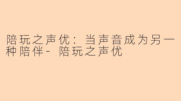 陪玩之声优：当声音成为另一种陪伴-陪玩之声优