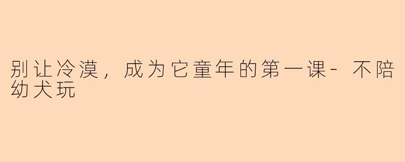 别让冷漠，成为它童年的第一课-不陪幼犬玩