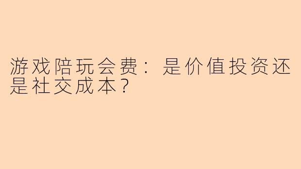 游戏陪玩会费：是价值投资还是社交成本？