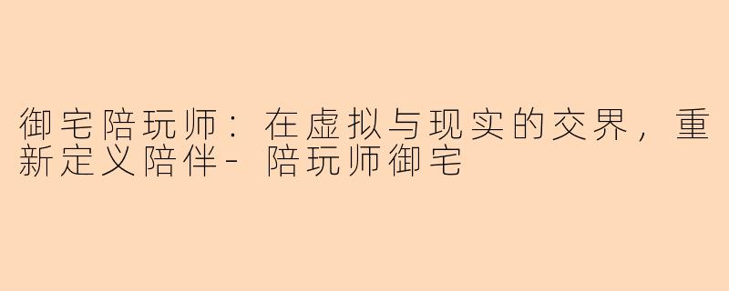 御宅陪玩师：在虚拟与现实的交界，重新定义陪伴-陪玩师御宅