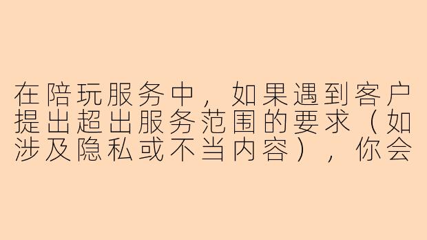 在陪玩服务中，如果遇到客户提出超出服务范围的要求（如涉及隐私或不当内容），你会如何妥善处理？-陪玩考核题