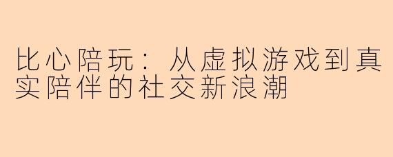 比心陪玩：从虚拟游戏到真实陪伴的社交新浪潮