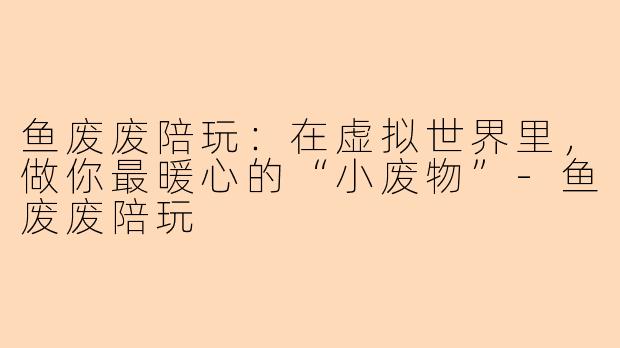 鱼废废陪玩：在虚拟世界里，做你最暖心的“小废物”-鱼废废陪玩