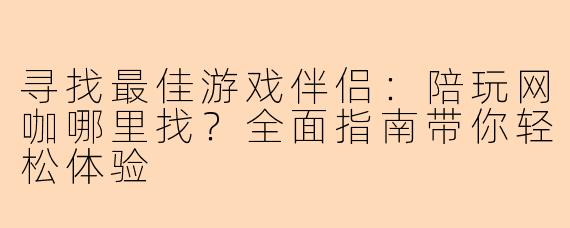 寻找最佳游戏伴侣：陪玩网咖哪里找？全面指南带你轻松体验