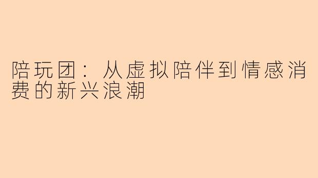 陪玩团：从虚拟陪伴到情感消费的新兴浪潮