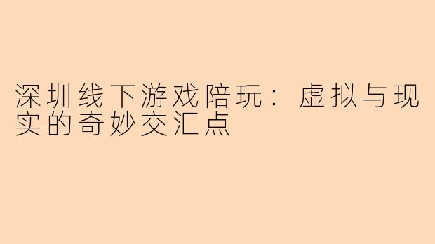 深圳线下游戏陪玩：虚拟与现实的奇妙交汇点
